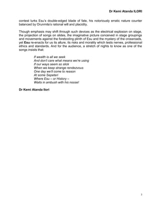Dr Kemi Atanda ILORI
3
contest lurks Esu’s double-edged blade of fate, his notoriously erratic nature counter
balanced by Orunmila’s rational will and placidity.
Though emphasis may shift through such devices as the electrical explosion on stage,
the projection of songs on slides, the imaginative picture conceived in stage groupings
and movements against the foreboding plinth of Esu and the mystery of the crossroads,
yet Esu re-enacts for us its allure, its risks and morality which tests nerves, professional
ethics and standards. And for the audience, a stretch of nights to know as one of the
songs insists that:
If wealth is all we seek
And don’t care what means we’re using
If our ways seem so slick
When we keep strange rendezvous
One day we’ll come to reason
At some Sepeteri
Where Esu – or History –
Waits in ambush with his noose!
Dr Kemi Atanda Ilori
 