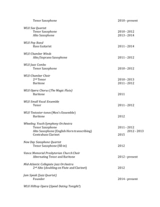 Tenor Saxophone 2010 - present
WLU Sax Quartet
Tenor Saxophone 2010 - 2012
Alto Saxophone 2013 - 2014
WLU Pep Band
Bass Guitarist 2011 - 2014
WLU Chamber Winds
Alto/Soprano Saxophone 2011 - 2012
WLU Jazz Combo
Tenor Saxophone 2010 - 2012
WLU Chamber Choir
2nd Tenor 2010 - 2013
Baritone 2011 - 2012
WLU Opera Chorus (The Magic Flute)
Baritone 2011
WLU Small Vocal Ensemble
Tenor 2011 - 2012
WLU Testoster-tones (Men’s Ensemble)
Baritone 2012
Wheeling Youth Symphony Orchestra
Tenor Saxophone 2011 - 2012
Alto Saxophone (English Horn transcribing) 2012 - 2013
Contrabass Clarinet 2015
New Day Saxophone Quartet
Tenor Saxophone (fill-in) 2012
Vance Memorial Presbyterian Church Choir
Alternating Tenor and Baritone 2012 - present
Mid-Atlantic Collegiate Jazz Orchestra
2nd Alto (doubling on Flute and Clarinet) 2012
Jam Speak (Jazz Quartet)
Founder 2014 - present
WLU Hilltop Opera (Speed Dating Tonight!)
 