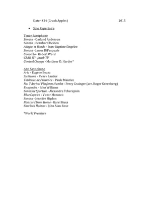 Dater #24 (Crush Apples) 2015
 Solo Repertoire
Tenor Saxophone
Sonata - Garland Anderson
Sonata - Bernhard Heiden
Adagio et Rondo - Jean-Baptiste Singelee
Sonata - James DiPasquale
Concerto - Robert Ward
GRAB IT! -Jacob TV
Control Change - Matthew D. Harder*
Alto Saxophone
Aria - Eugene Bozza
Sicilienne - Pierre Lantier
Tableaux de Provence - Paule Maurice
No. 7 Arrival Platform Humlet - Percy Grainger (arr. Roger Greenberg)
Escapades - John Williams
Sonatine Sportive - Alexandre Tcherepnin
Blue Caprice - Victor Morosco
Sonata - Jennifer Higdon
Postcard from Home - Karel Husa
Sherlock Holmes - John Alan Rose
*World Premiere
 