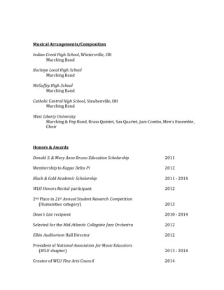 Musical Arrangements/Composition
Indian Creek High School, Wintersville, OH
Marching Band
Buckeye Local High School
Marching Band
McGuffey High School
Marching Band
Catholic Central High School, Steubenville, OH
Marching Band
West Liberty University
Marching & Pep Band, Brass Quintet, Sax Quartet, Jazz Combo, Men’s Ensemble,
Choir
Honors & Awards
Donald S. & Mary Anne Bruno Education Scholarship 2011
Membership to Kappa Delta Pi 2012
Black & Gold Academic Scholarship 2011 - 2014
WLU Honors Recital participant 2012
2nd Place in 21st Annual Student Research Competition
(Humanities category) 2013
Dean’s List recipient 2010 - 2014
Selected for the Mid-Atlantic Collegiate Jazz Orchestra 2012
Elbin Auditorium Hall Director 2012
President of National Association for Music Educators
(WLU chapter) 2013 - 2014
Creator of WLU Fine Arts Council 2014
 