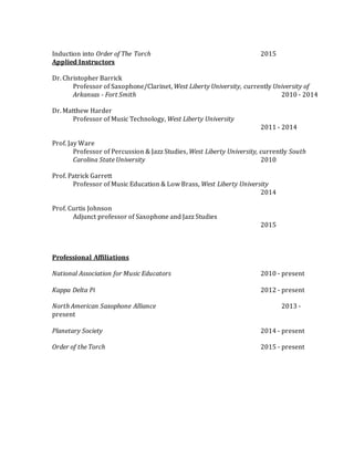 Induction into Order of The Torch 2015
Applied Instructors
Dr. Christopher Barrick
Professor of Saxophone/Clarinet, West Liberty University, currently University of
Arkansas - Fort Smith 2010 - 2014
Dr. Matthew Harder
Professor of Music Technology, West Liberty University
2011 - 2014
Prof. Jay Ware
Professor of Percussion & Jazz Studies, West Liberty University, currently South
Carolina State University 2010
Prof. Patrick Garrett
Professor of Music Education & Low Brass, West Liberty University
2014
Prof. Curtis Johnson
Adjunct professor of Saxophone and Jazz Studies
2015
Professional Affiliations
National Association for Music Educators 2010 - present
Kappa Delta Pi 2012 - present
North American Saxophone Alliance 2013 -
present
Planetary Society 2014 - present
Order of the Torch 2015 - present
 