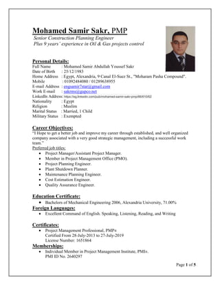 Page 1 of 5
Mohamed Samir Sakr, PMP
Senior Construction Planning Engineer
Plus 9 years’ experience in Oil & Gas projects control
Personal Details:
Full Name : Mohamed Samir Abdullah Youssef Sakr
Date of Birth : 25/12/1983
Home Address : Egypt, Alexandria, 9 Canal El-Suez St., "Moharam Pasha Compound".
Mobile : 01092484080 / 01289638955
E-mail Address : engsamir7star@gmail.com
Work E-mail : sakrms@gupco.net
LinkedIn Address: https://eg.linkedin.com/pub/mohamed-samir-sakr-pmp/66/610/62
Nationality : Egypt
Religion : Muslim
Marital Status : Married, 1 Child
Military Status : Exempted
Career Objectives:
“I Hope to get a better job and improve my career through established, and well organized
company associated with a very good strategic management, including a successful work
team.”
Preferred job titles:
 Project Manager/Assistant Project Manager.
 Member in Project Management Office (PMO).
 Project Planning Engineer.
 Plant Shutdown Planner.
 Maintenance Planning Engineer.
 Cost Estimation Engineer.
 Quality Assurance Engineer.
Education Certificate:
 Bachelors of Mechanical Engineering 2006, Alexandria University, 71.00%
Foreign Languages:
 Excellent Command of English. Speaking, Listening, Reading, and Writing
Certificates:
 Project Management Professional, PMP®
Certified From 28-July-2013 to 27-July-2019
License Number: 1651864
Memberships:
 Individual Member in Project Management Institute, PMI®.
PMI ID No. 2640297
 