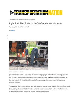 Transportation Nation section Navigation
Light Rail Plan Rolls on in Car-Dependent Houston
Tuesday, July 19, 2011 - 11:01 AM
By admin


(Photo: Jack Williams, KUHF)
(Jack Williams, KUHF—Houston) Houston’s fledgling light rail system is growing up a little
bit. Workers are ready to lay new track along a brand new, six-mile extension that will be
the first branch off the original line built a few years ago from downtown to Houston’s
medical complex.
The existing Red Line is popular, but only services a seven-mile stretch. The new Southeast
Line, along with several other routes currently under construction, will be the first new line
in a system that hasn’t grown at all over the past eight years.
 
