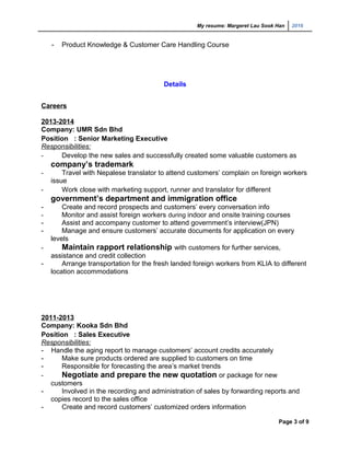 My resume: Margeret Lau Sook Han 2016
- Product Knowledge & Customer Care Handling Course
Details
Careers
2013-2014
Company: UMR Sdn Bhd
Position : Senior Marketing Executive
Responsibilities:
- Develop the new sales and successfully created some valuable customers as
company’s trademark
- Travel with Nepalese translator to attend customers’ complain on foreign workers
issue
- Work close with marketing support, runner and translator for different
government’s department and immigration office
- Create and record prospects and customers’ every conversation info
- Monitor and assist foreign workers during indoor and onsite training courses
- Assist and accompany customer to attend government’s interview(JPN)
- Manage and ensure customers’ accurate documents for application on every
levels
- Maintain rapport relationship with customers for further services,
assistance and credit collection
- Arrange transportation for the fresh landed foreign workers from KLIA to different
location accommodations
2011-2013
Company: Kooka Sdn Bhd
Position : Sales Executive
Responsibilities:
- Handle the aging report to manage customers’ account credits accurately
- Make sure products ordered are supplied to customers on time
- Responsible for forecasting the area’s market trends
- Negotiate and prepare the new quotation or package for new
customers
- Involved in the recording and administration of sales by forwarding reports and
copies record to the sales office
- Create and record customers’ customized orders information
Page 3 of 9
 