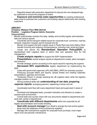 My resume: Margeret Lau Sook Han 2016
- Regularly liaised with production department to discuss the new designed logo
by customers to ensure the progress of orders
- Exposure and maximize sales opportunities by creating professional
sales script to potential new customers and building rapport relationship with existing
customers
2008-2011
Company: Malayan Flour Mills Berhad
Position : Logistics Program Admin. Executive
Responsibilities:
- Monitor subordinates maintain the daily, weekly and monthly logistic administration
task and various reports
- Coordinate all the transport related issues for corporate truck: summons, road tax
renewal, inspection renewal, permit renewal and etc
- Monitor and support the both Logistic issue in Perak Plant and Johor Bahru Plant
- Handle incoming and outgoing correspondence, including mail, email and faxes
- Create and advice the Standardized Operation Policy(SOP) to
standardized both Logistics team in admin flow and operation flow for HQ
management
- Create analysis reports for support the SOP implementation
- Presentations central analyze reports to department’s heads, plant managers
and directors
- Provide strategic opinion according to the report result for reporting the superior
- Decreased 80% expenditures logistic department by implementing the
SOP
- Liaise with government agencies (JPJ,JAS,DBKL,LPKP) for business purpose
- Producing accurate letters and reports, spread sheets and meeting materials;
presentations, agendas and minutes
- Temporary Person in charge assisting the JB Logistics team while the logistics
manager position is vacant
- Strong analytical skills with understanding of raw data; preparing
expense reports, arranging payment, registering invoices and etc
- Coordinated work flow with every department head and supervised 3 areas of
team
- Prioritized and delegated tasks, provided motivation and direction to create a
positive work environment
- Control wide and counter check with any documents related to departments and
work with variety of departments
- Coordinate with different departments within the corporate for all
logistic documentation and trouble shooting
- Deal with account manager from Shell to arrange the fuel control system
- Keep track the database of the truck/service suppliers
- Manage with truck/service supplier for corporate truck purchase, truck major
repair truck and periodic maintenance
Page 4 of 9
 