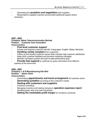 My resume: Margeret Lau Sook Han 2016
- Generating the quotation and negotiation with suppliers
- Responded to supplies inquiries and provided additional support where
necessary
2007 - 2008
Company: Maxis Telecommunication Berhad
Position : Customer Care Consultant
Responsibilities:
- First level customer support
- Answer and respond customer call with 3 languages: English, Malay, Mandarin
- Handling variety complain from customers
- Follow up and resolve customer issues while maintain high customer satisfaction
- Keep track customer feedback and promote marketing campaign
- Maintain consistent quarter and year to date performance goal
- Provide fast respond to customer by query information from different
systems at the same time
2002 - 2003
Company: L & R Manufacturing Sdn Bhd
Position : Admin Clerk
Responsibilities:
- Coordinating appointments and travel arrangement for business owner
- Generating quotation according to the customer’s needs
- Dealing with customers and suppliers
- Inventory controlling
- Managing inventory and trading company’s operation expenses report
- Handling paper work and cash transaction
- Setting the marketable profit margin for company’s products
Page 5 of 9
 