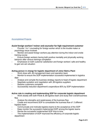 My resume: Margeret Lau Sook Han 2016
Accomplished Projects
Assist foreign workers’ trainer and counselor for high requirement customer
- Provide 1 to 1 counseling for foreign worker which is the trouble maker or
psychology issue involved
- Monitor and assist foreign workers pay attention during the indoor and onsite
training course
- Ensure foreign workers having both positive mentality and physically working
behavior after various trainings completion
- Emphasize on both customer satisfaction and foreign workers’ safe and healthy
to gain win-win situation
Acting person in charge for logistic department of Johor Bahru Plant
- Work close with JB management team and operation team
- Monitor to ensure the SOP implementation successful implemented in logistics
dept
- Analyze and compile the business strategy reports to head of logistic department
- Negotiate quotation and negotiation with JB logistics suppliers
- Resolve customers complaint
- Successfully reduction department’s expenditure 80% by SOP implementation
Active role in creating and implementing SOP for corporate logistic department
- Work closely with both Perak & JB logistics team and study their overall business
flow
- Analyze the strengths and weaknesses of the business flow
- Create and recommend SOP to consolidate the business flow of 2 different
logistics team
- Communicate and motivate logistics teams to the acceptance of the SOP
- Keep monitor the successful implemented SOP among the logistic teams
- Revise the successful implemented SOP time to time
- The implementation of SOP improved the efficiency of corporate logistic
department
Page 6 of 9
 