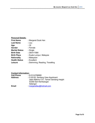 My resume: Margeret Lau Sook Han 2016
Personal Details:
First Name : Margeret Sook Han
Last Name : Lau
Age : 32
Gender : Female
Marital Status : Single
Birth Date : 26/01/1984
Birth Place : Kuala Lumpur, Malaysia
Nationality : Malaysian
Health Status : Excellent
Leisure : Swimming, Reading, Travelling
Contact Information:
Cell Phone : 6.012.6798880
Address : C-02-02, Serdang View Apartment
Jalan Makmur 3/1, Taman Serdang Height
43300 Seri Kembangan
Selangor
Email : margeretlau@hotmail.com
Page 9 of 9
 