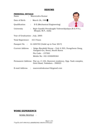 RESUME
PERSONAL DETAILS
Name : Manvendra Kumar
Date of Birth : March 26, 1984
Qualification : B E (Mechanical Engineering)
University : Rajiv Gandhi Proudyogiki Vishvavidyalaya (R.G.P.V.),
Bhopal, M.P., India
Year of Graduation: July, 2005
Total Experience: 10.5 Years
Passport No : G-1694703 (Valid up to Year 2017)
Current Address : Salgu Byeokdol House – Unit A 503, Dungcheon Dong,
Gangseo-Gu, Seoul, South Korea
Pin Code – 157583
Mobile No: +82-1040699364
Permanent Address: Flat no. C-102, Haverest residency, Opp. Yash complex,
Gotri Road, Vadodara - 390023
E-mail Address : manvendrakumar10@gmail.com
WORK EXPERIENCE
WORK PROFILE :
Sheet 1 of 6
77aad7fc-4347-4984-9e5c-abbbbf0d388d-160630153956.doc6
 