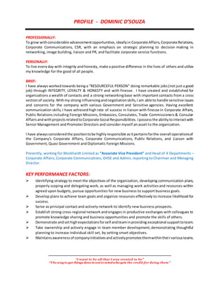 “I want to be all that I was created to be”
“The wayto get things done is notto mind who gets the credit for doing them”
PROFILE - DOMINIC D’SOUZA
PROFESSIONALLY:
To grow withconsiderable advancementopportunities,ideallyin Corporate Affairs,Corporate Relations,
Corporate Communications, CSR, with an emphasis on strategic planning to decision making in
networking, image building, liaison and PR, and facilitate corporate service functions.
PERSONALLY:
To live everyday with integrity and honesty, make a positive difference in the lives of others and utilize
my knowledge for the good of all people.
BRIEF:
I have always worked towards being a “RESOURCEFUL PERSON” doing remarkable jobs(not just a good
job) through INTEGRITY, LOYALTY & HONESTY and with finesse. I have created and established for
organizations a wealth of contacts and a strong networking base with important contacts from a cross
sectionof society.Withmy strong influencingandnegotiationskills,I am able to handle sensitive issues
and concerns for the company with various Government and Sensitive agencies. Having excellent
communication skills, I have achieved high rate of success in liaison with finesse in Corporate Affairs,
Public Relations including Foreign Missions, Embassies, Consulates, Trade Commissioners & Consular
AffairsandwithprojectsrelatedtoCorporate Social Responsibilities. Ipossessthe abilitytointeractwith
Senior Management and Promoter Directors and consider myself an asset to the organization.
I have alwaysconsideredthe positiontobe highlyresponsible asitpertainsforthe overall operationsof
the Company's Corporate Affairs, Corporate Communications, Public Relations, and Liaison with
Government, Quasi Government and Diplomatic Foreign Missions.
Presently, working for Wockhardt Limited as “Associate Vice President” and Head of 4 Departments –
Corporate Affairs; Corporate Communications; OHSE and Admin, reporting to Chairman and Managing
Director.
KEY PERFORMANCE FACTORS:
Identifying strategy to meet the objectives of the organization, developing communication plans,
properly scoping and delegating work, as well as managing work activitiesand resources within
agreed upon budgets, pursue opportunities for new business to support business goals.
Develop plans to achieve team goals and organize resources effectively to increase likelihood for
success.
Serve as principal contact and actively network to identify new business prospects.
Establish strong cross-regional network and engages in productive exchanges with colleagues to
promote knowledge sharing and business opportunities and promote the skills of others.
Demonstrate andsethighexpectationsforself andteaminproviding exceptional supporttoteam.
Take ownership and actively engage in team member development; demonstrating thoughtful
planning to increase individual skill set, by setting smart objectives.
Maintainsawarenessof companyinitiativesandactivelypromotesthemwithintheirvariousteams.