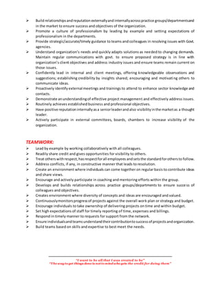 “I want to be all that I was created to be”
“The wayto get things done is notto mind who gets the credit for doing them”
Buildrelationshipsandreputation externallyand internallyacrosspractice groups/departmentsand
in the market to ensure success and objectives of the organization.
Promote a culture of professionalism by leading by example and setting expectations of
professionalism in the departments.
Provide strategic/accurate/timely guidance to teams and colleagues in resolving issues with Govt.
agencies.
Understand organization’s needs and quickly adapts solutions as needed to changing demands.
Maintain regular communications with govt. to ensure proposed strategy is in line with
organization’s client objectives and address industry issues and ensure teams remain current on
those issues.
Confidently lead in internal and client meetings, offering knowledgeable observations and
suggestions; establishing credibility by insights shared; encouraging and motivating others to
communicate ideas.
Proactively identify external meetings and trainings to attend to enhance sector knowledge and
contacts.
Demonstrate anunderstandingof effective project management and effectively address issues.
Routinely achieves established business and professional objectives.
Have positive reputationinternallyasa seniorleaderandalso visibilityinthe marketas a thought
leader.
Actively participate in external committees, boards, chambers to increase visibility of the
organization.
TEAMWORK:
Lead by example by working collaboratively with all colleagues.
Readily share credit and gives opportunities for visibility to others.
Treat others withrespect,hasrespectforall employees andsetsthe standardforothersto follow.
Address conflicts, if any, in constructive manner that leads to resolution.
Create an environment where individuals can come together on regular basis to contribute ideas
and share views.
Encourage and actively participate in coaching and mentoring efforts within the group.
Develops and builds relationships across practice groups/departments to ensure success of
colleagues and objectives.
Creates environment where diversity of concepts and ideas are encouraged and valued.
Continuouslymonitorsprogressof projects against the overall work plan or strategy and budget.
Encourage individuals to take ownership of delivering projects on time and within budget.
Set high expectations of staff for timely reporting of time, expenses and billings.
Respond in timely manner to requests for support from the network.
Ensure individualsandteamsunderstandtheircontributiontosuccessof projectsandorganization.
Build teams based on skills and expertise to best meet the needs.