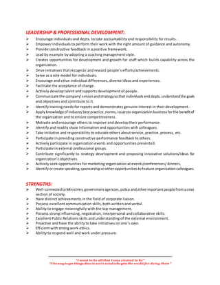 “I want to be all that I was created to be”
“The wayto get things done is notto mind who gets the credit for doing them”
LEADERSHIP & PROFESSIONAL DEVELOMPENT:
Encourage individuals and depts. to take accountability and responsibility for results.
Empower individuals to perform their work with the right amount of guidance and autonomy.
Provide constructive feedback in a positive framework.
Lead by example by adopting a coaching management style.
Creates opportunities for development and growth for staff which builds capability across the
organization.
Drive initiatives that recognize and reward people’s efforts/achievements.
Serve as a role model for individuals.
Encourage and value individual differences, diverse ideas and experiences.
Facilitate the acceptance of change.
Actively develop talent and supports development of people.
Communicate the company’svisionandstrategysothatindividualsand depts. understandthe goals
and objectives and contribute to it.
Identify training needs for reports and demonstrates genuine interest in their development.
Apply knowledgeof industrybestpractice,norms,issuesto organization businessforthe benefitof
the organization and to ensure competitiveness.
Motivate and encourage others to improve and develop their performance.
Identify and readily share information and opportunities with colleagues.
Take initiative and responsibility to educate others about service, practice, process, etc.
Participate in providing constructive performance feedback to others.
Actively participate in organization events and opportunities presented.
Participate in external professional groups
Contribute significantly to strategy development and proposing innovative solutions/ideas for
organization’s objectives.
Actively seek opportunities for marketing organization at events/conferences/ dinners.
Identify orcreate speaking,sponsorshiporotheropportunitiestofeature organization colleagues.
STRENGTHS:
Well-connectedtoMinistries,governmentagencies,police andotherimportantpeoplefromacross
section of society.
Have distinct achievements in the field of corporate liaison.
Possess excellent communication skills, both written and verbal.
Ability to engage meaningfully with the top management.
Possess strong influencing, negotiation, interpersonal and collaborative skills.
Excellent Public Relations skills and understanding of the external environment.
Proactive and have the ability to take initiatives on one’s own.
Efficient with strong work ethics.
Ability to respond well and work under pressure.