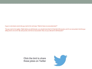 An accountant is having a hard time 
sleeping and goes to see his doctor. 
"Doctor, I just can't get to sleep at night." 
"Have you tried counting sheep?" 
"That's the problem I make a mistake and 
then spend three hours trying to find it." 
Click the bird to share these jokes on Twitter 
http://emailstopwatch.com 
 