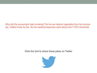 An accountant is reading nursery rhymes to her 
young child. When she is finished, she answers 
her son’s question: "No, son. When Little Bo Peep 
lost her sheep that wouldn't be tax deductible — 
but I like your thinking.” 
Click the bird to share these jokes on Twitter 
 