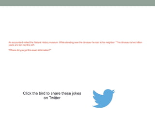 A 54 year old accountant leaves a letter for his wife one 
evening which read: "Dear Wife, I am 54 years old, and by the 
time you get this letter I will be at the Grand Hotel with my 
beautiful and sexy eighteen year old secretary." 
When he arrived at the hotel, there was a letter waiting for him 
that read as follows: "Dear Husband, I too am 54 years old, and 
by the time you receive this letter I will be at the Savoy Hotel 
with my eighteen year old boy toy. Because you are an 
accountant, you will surely appreciate that l8 goes into 54 many 
more times than 54 goes into 18." 
Click the bird to share these jokes 
on Twitter 
http://emailstopwatch.com 
 