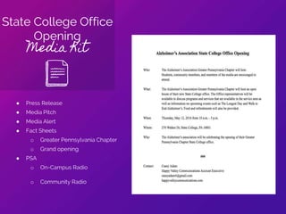 State College Office
Opening
Media Kit
● Press Release
● Media Pitch
● Media Alert
● Fact Sheets
o Greater Pennsylvania Chapter
o Grand opening
● PSA
o On-Campus Radio
o Community Radio
 