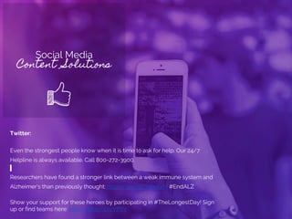 Social Media
Content Solutions
Twitter:
Even the strongest people know when it is time to ask for help. Our 24/7
Helpline is always available. Call 800-272-3900.
Researchers have found a stronger link between a weak immune system and
Alzheimer's than previously thought: http://goo.gl/IWnXxM #EndALZ
Show your support for these heroes by participating in #TheLongestDay! Sign
up or find teams here: http://bit.ly/1XvVPYv
 