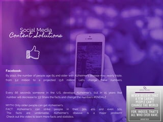 Social Media
Content Solutions
Facebook:
By 2050, the number of people age 65 and older with Alzheimer's disease may nearly triple,
from 5.2 million to a projected 13.8 million. Let’s change these numbers.
http://www.alz.org/donate
Every 66 seconds someone in the U.S. develops Alzheimer’s, but in 15 years that
number will decrease to 33! Share the facts and change the numbers #ENDALZ
MYTH: Only older people can get Alzheimer's.
FACT: Alzheimer’s can strike people in their 30s, 40s and even 50s.
The facts are undeniable, Alzheimer’s disease is a major problem!
Check out this video to learn more facts and statistics.
 