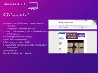 Website Audit
What we liked
Access to a lot of information straight from the
homepage
“Important Resources” section
24-hour hotline number prominent and noticeable
on front page
Easy to sign up for e-newsletter
Simple, not overwhelming
Informative and insightful video
Focuses more on helping you rather than pushing
for donations
Clear branding
Social media links are provided
 