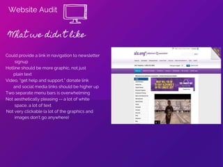 Website Audit
What we didn’t like
Could provide a link in navigation to newsletter
signup
Hotline should be more graphic, not just
plain text
Video, “get help and support,” donate link
and social media links should be higher up
Two separate menu bars is overwhelming
Not aesthetically pleasing -- a lot of white
space, a lot of text
Not very clickable (a lot of the graphics and
images don’t go anywhere)
 