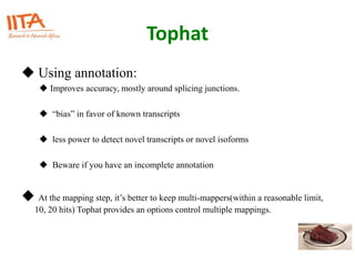 Tophat
 Using annotation:
 Improves accuracy, mostly around splicing junctions.
 “bias” in favor of known transcripts
 less power to detect novel transcripts or novel isoforms
 Beware if you have an incomplete annotation
 At the mapping step, it’s better to keep multi-mappers(within a reasonable limit,
10, 20 hits) Tophat provides an options control multiple mappings.
 