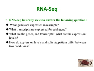 RNA-Seq
• RNA-seq basically seeks to answer the following question:
 What genes are expressed in a sample?
What transcripts are expressed for each gene?
What are the genes, and transcripts?: what are the expression
levels?
How do expression levels and splicing pattern differ between
two conditions?
 