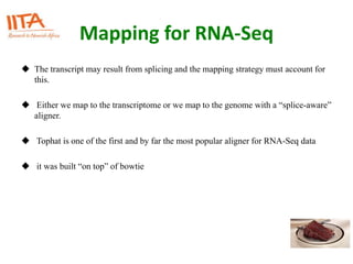 Mapping for RNA-Seq
 The transcript may result from splicing and the mapping strategy must account for
this.
 Either we map to the transcriptome or we map to the genome with a “splice-aware”
aligner.
 Tophat is one of the first and by far the most popular aligner for RNA-Seq data
 it was built “on top” of bowtie
 