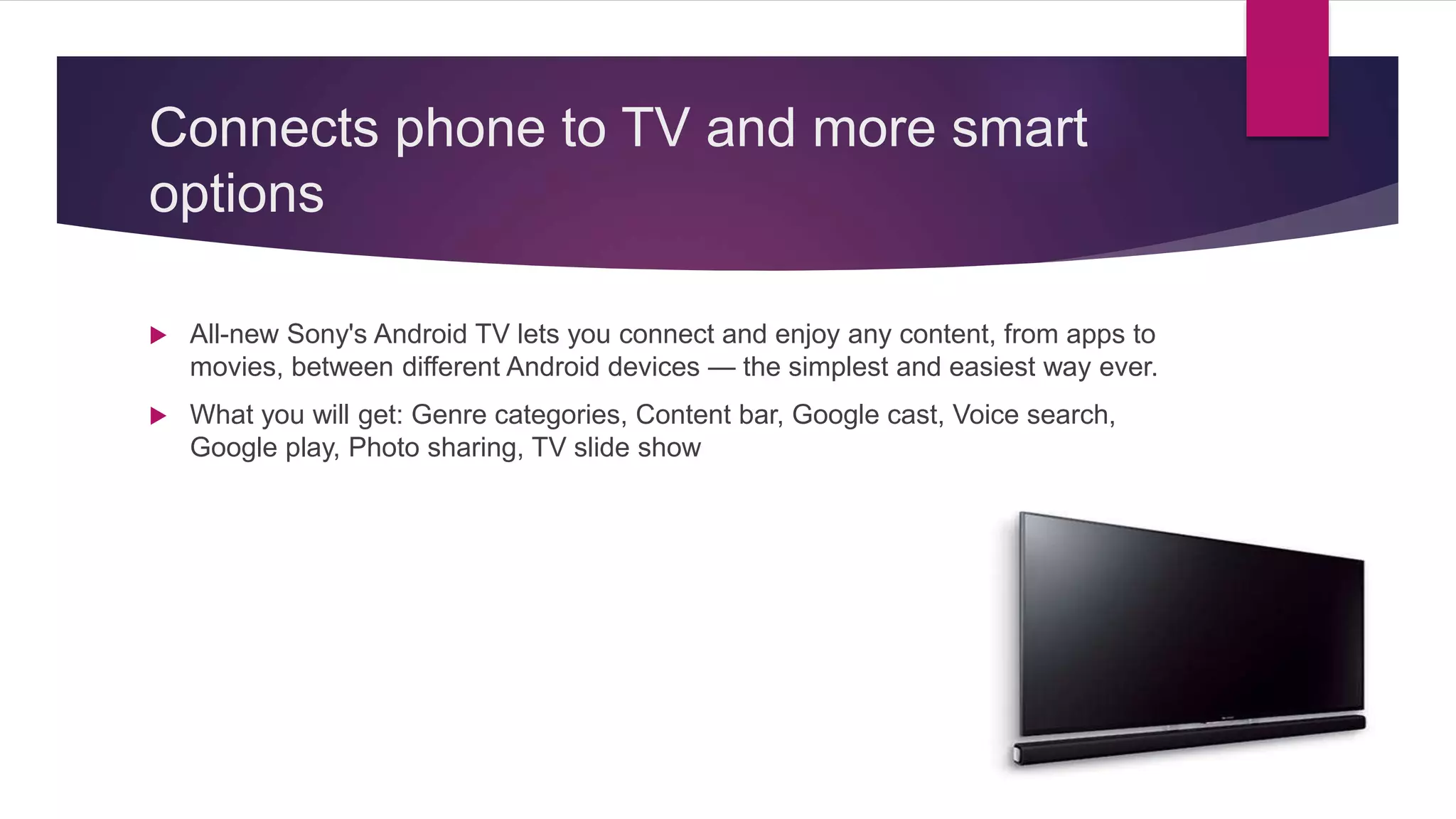 Connects phone to TV and more smart
options
 All-new Sony's Android TV lets you connect and enjoy any content, from apps to
movies, between different Android devices — the simplest and easiest way ever.
 What you will get: Genre categories, Content bar, Google cast, Voice search,
Google play, Photo sharing, TV slide show
 