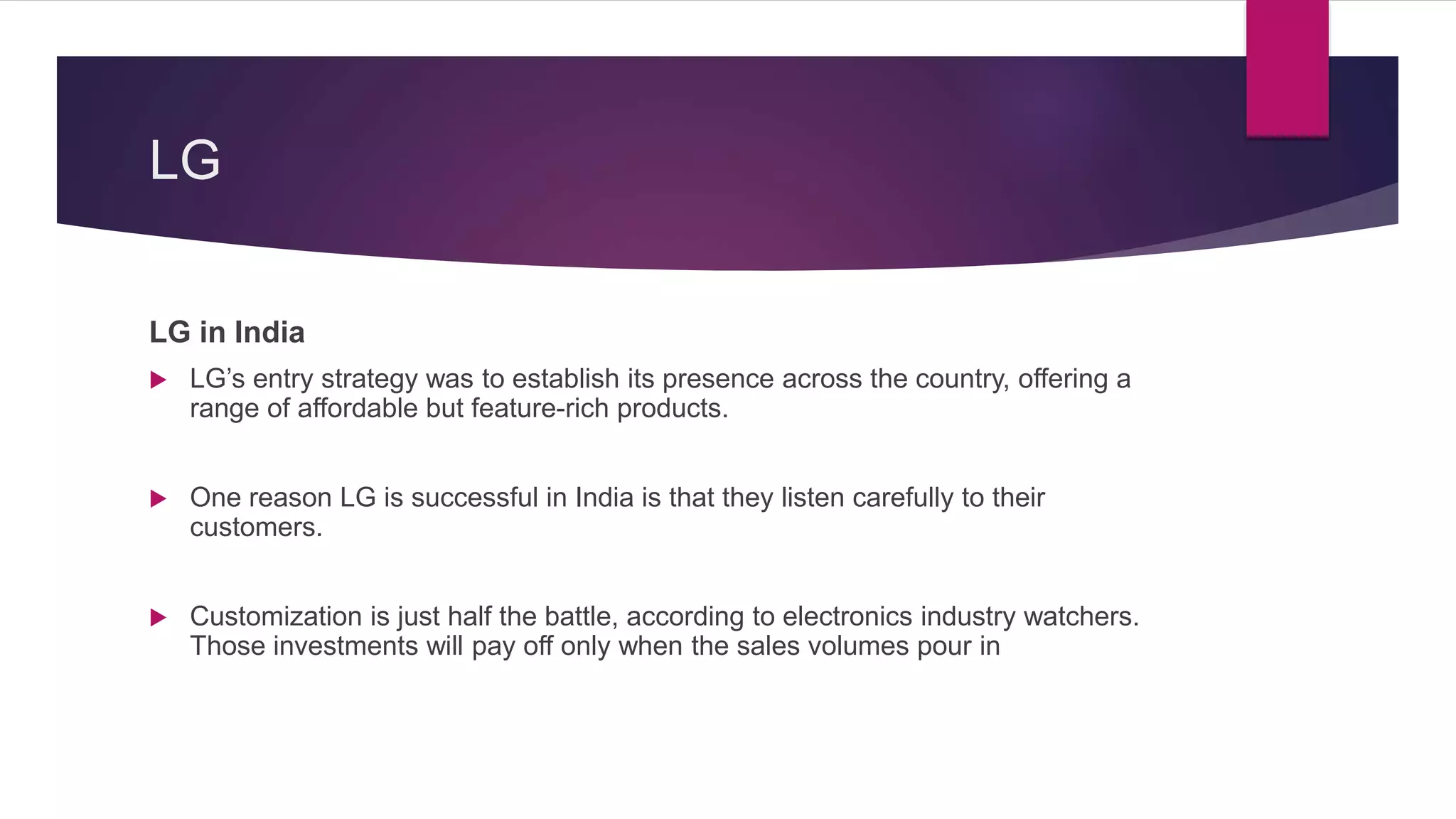 LG
LG in India
 LG’s entry strategy was to establish its presence across the country, offering a
range of affordable but feature-rich products.
 One reason LG is successful in India is that they listen carefully to their
customers.
 Customization is just half the battle, according to electronics industry watchers.
Those investments will pay off only when the sales volumes pour in
 