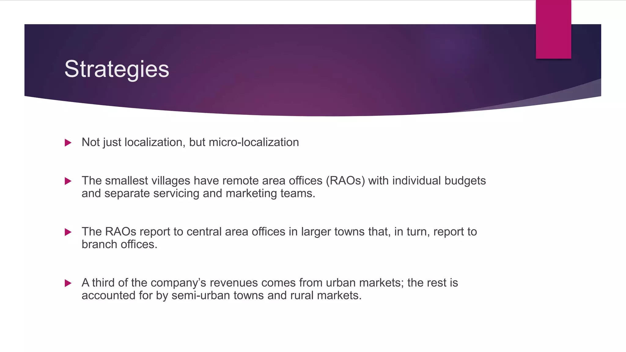 Strategies
 Not just localization, but micro-localization
 The smallest villages have remote area offices (RAOs) with individual budgets
and separate servicing and marketing teams.
 The RAOs report to central area offices in larger towns that, in turn, report to
branch offices.
 A third of the company’s revenues comes from urban markets; the rest is
accounted for by semi-urban towns and rural markets.
 