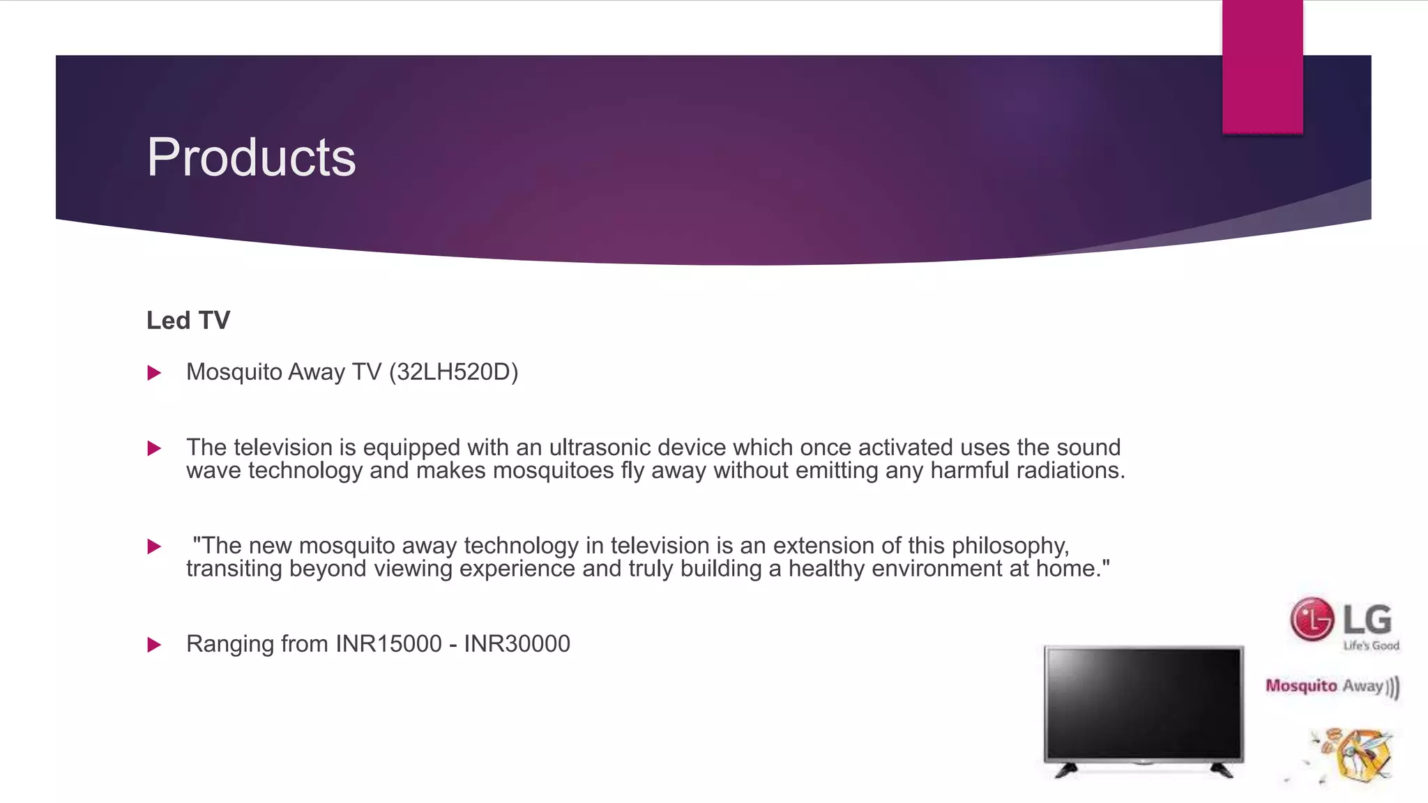 Products
Led TV
 Mosquito Away TV (32LH520D)
 The television is equipped with an ultrasonic device which once activated uses the sound
wave technology and makes mosquitoes fly away without emitting any harmful radiations.
 "The new mosquito away technology in television is an extension of this philosophy,
transiting beyond viewing experience and truly building a healthy environment at home."
 Ranging from INR15000 - INR30000
 