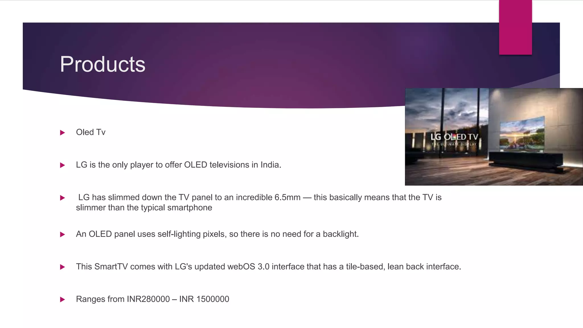 Products
 Oled Tv
 LG is the only player to offer OLED televisions in India.
 LG has slimmed down the TV panel to an incredible 6.5mm — this basically means that the TV is
slimmer than the typical smartphone
 An OLED panel uses self-lighting pixels, so there is no need for a backlight.
 This SmartTV comes with LG's updated webOS 3.0 interface that has a tile-based, lean back interface.
 Ranges from INR280000 – INR 1500000
 