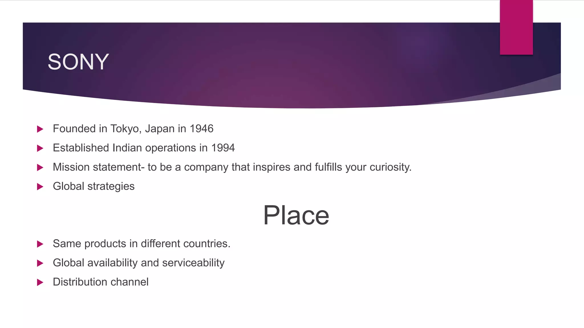 SONY
 Founded in Tokyo, Japan in 1946
 Established Indian operations in 1994
 Mission statement- to be a company that inspires and fulfills your curiosity.
 Global strategies
Place
 Same products in different countries.
 Global availability and serviceability
 Distribution channel
 