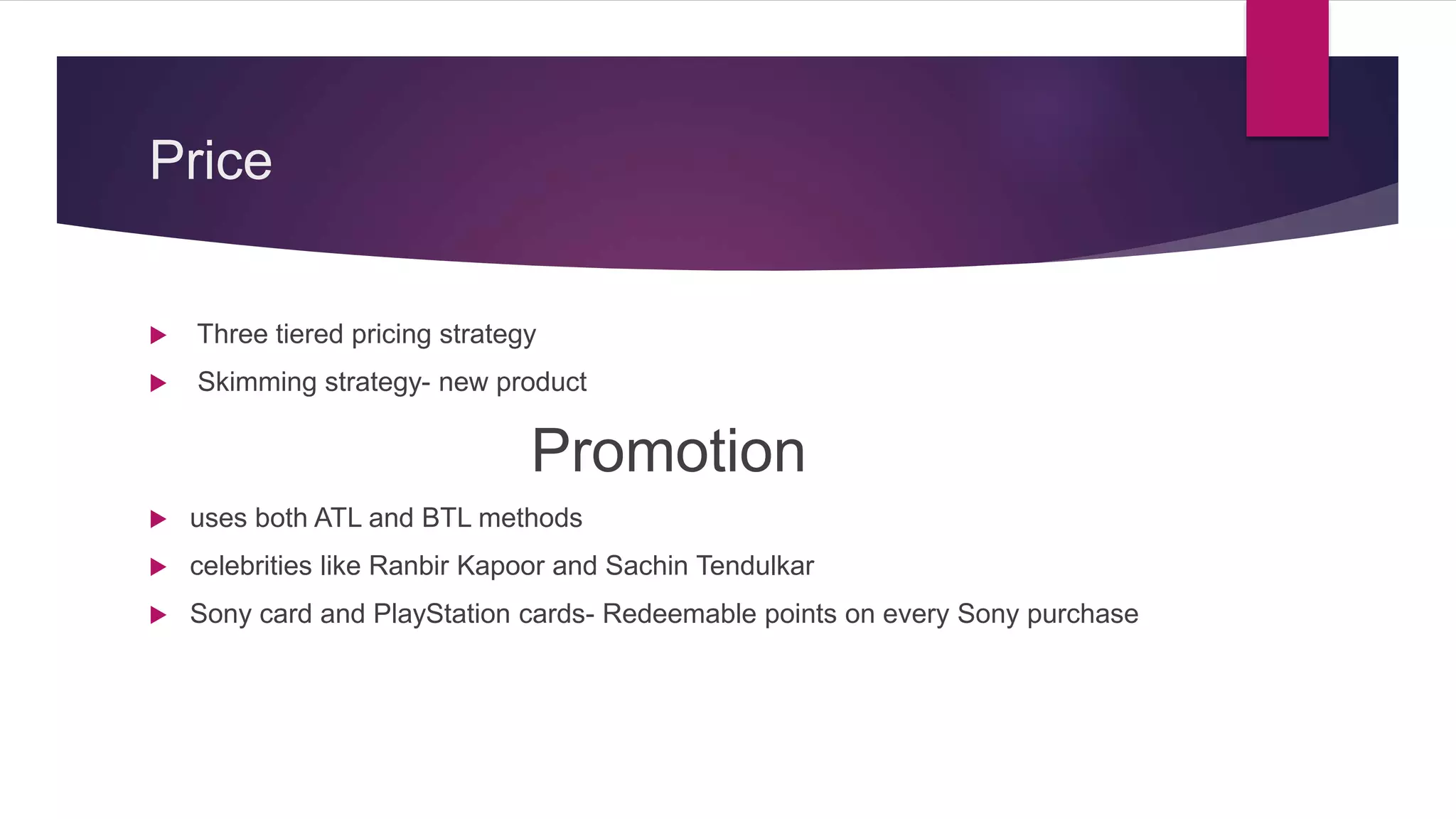 Price
 Three tiered pricing strategy
 Skimming strategy- new product
Promotion
 uses both ATL and BTL methods
 celebrities like Ranbir Kapoor and Sachin Tendulkar
 Sony card and PlayStation cards- Redeemable points on every Sony purchase
 