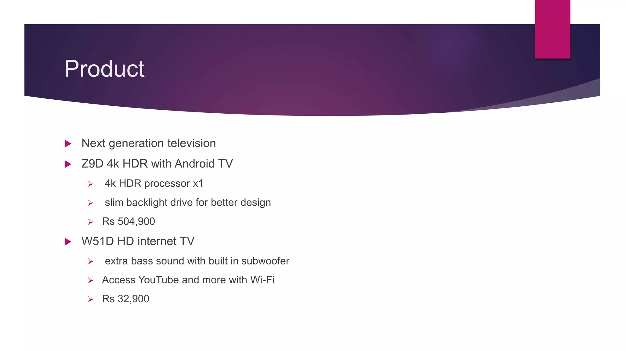 Product
 Next generation television
 Z9D 4k HDR with Android TV
 4k HDR processor x1
 slim backlight drive for better design
 Rs 504,900
 W51D HD internet TV
 extra bass sound with built in subwoofer
 Access YouTube and more with Wi-Fi
 Rs 32,900
 