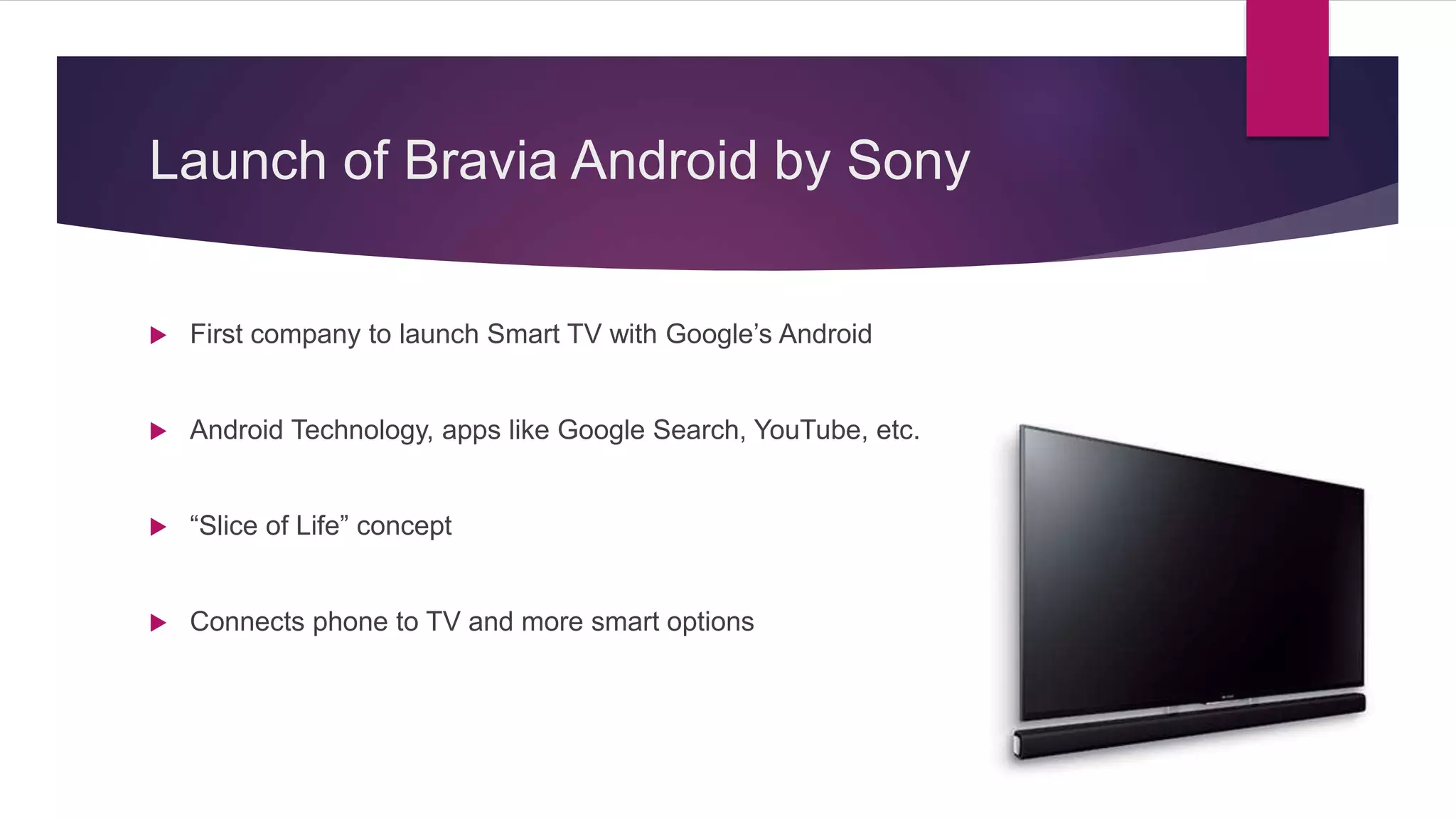 Launch of Bravia Android by Sony
 First company to launch Smart TV with Google’s Android
 Android Technology, apps like Google Search, YouTube, etc.
 “Slice of Life” concept
 Connects phone to TV and more smart options
 