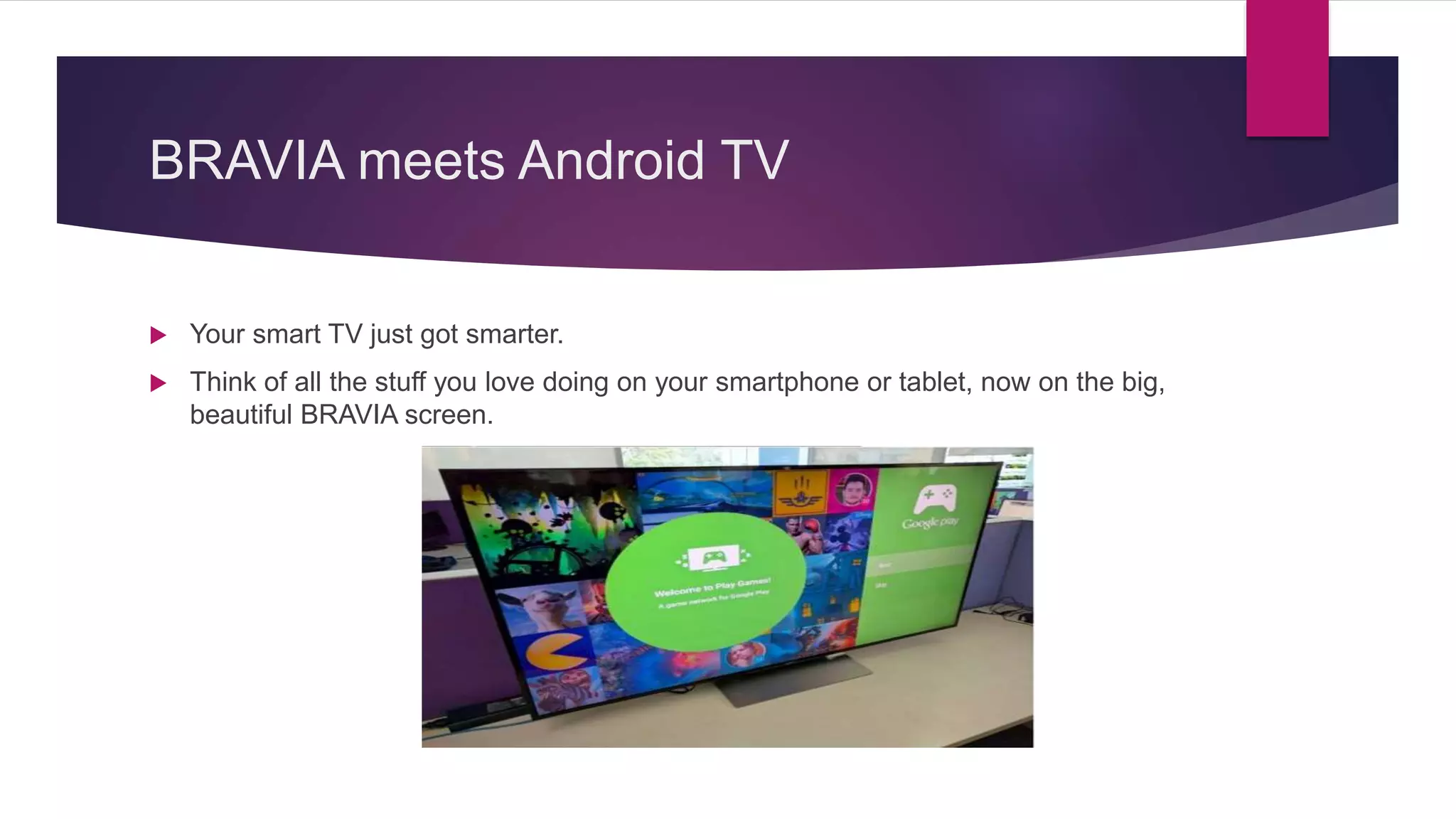 BRAVIA meets Android TV
 Your smart TV just got smarter.
 Think of all the stuff you love doing on your smartphone or tablet, now on the big,
beautiful BRAVIA screen.
 