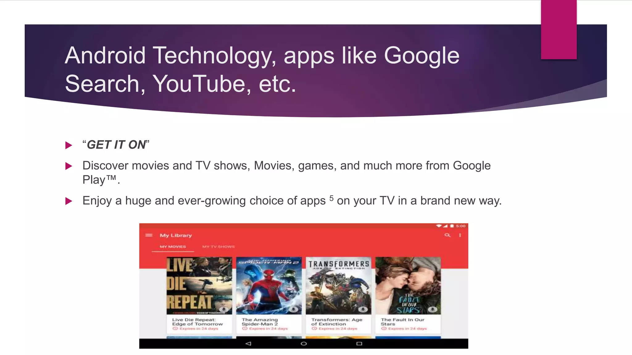 Android Technology, apps like Google
Search, YouTube, etc.
 “GET IT ON”
 Discover movies and TV shows, Movies, games, and much more from Google
Play™.
 Enjoy a huge and ever-growing choice of apps 5 on your TV in a brand new way.
 