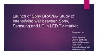 Launch of Sony BRAVIA- Study of
Intensifying war between Sony,
Samsung and LG in LED TV market
Presented by:
Mayur Agrawal
Dhaval Sukhadia
Kaumudi Narvekar
Rishi Ravi
Sumedha Sabarwal
Akshan Gupta
 