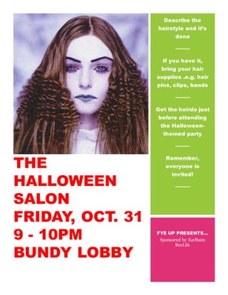 THE
HALLOWEEN
SALON
FRIDAY, OCT. 31
9 - 10PM
BUNDY LOBBY
[Event Description Heading]
Describe the
hairstyle and it’s
done
If you have it,
bring your hair
supplies .e.g. hair
pins, clips, bands
Get the hairdo just
before attending
the Halloween-
themed party
Remember,
everyone is
invited!
FYE UP PRESENTS…
Sponsored by Earlham
ResLife
 