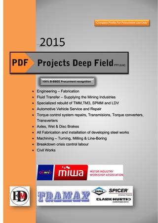 2015
 Engineering – Fabrication
 Fluid Transfer – Supplying the Mining Industries
 Specialized rebuild of TMM,TM3, SPMM and LDV
 Automotive Vehicle Service and Repair
 Torque control system repairs, Transmisions, Torque converters,
Transverters
 Axles, Wet & Disc Brakes
 All Fabrication and installation of developing steel works
 Machining – Turning, Milling & Line-Boring
 Breakdown crisis control labour
 Civil Works
100% B-BBEE Procurment recognition
Company Profile For Procurment Use Only
 