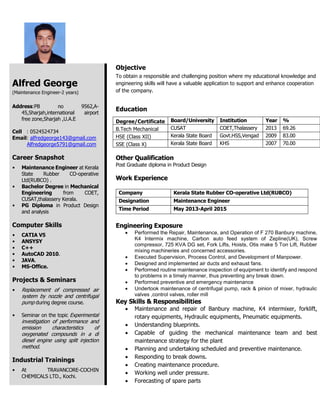 Alfred George
(Maintenance Engineer-2 years)
Address:PB no 9562,A-
45,Sharjah,international airport
free zone,Sharjah ,U.A.E
Cell : 0524524734
Email: alfredgeorge143@gmail.com
Alfredgeorge5791@gmail.com
Career Snapshot
 Maintenance Engineer at Kerala
State Rubber CO-operative
Ltd(RUBCO) .
 Bachelor Degree in Mechanical
Engineering from COET,
CUSAT,thalassery Kerala.
 PG Diploma in Product Design
and analysis
Computer Skills
 CATIA V5
 ANSYSY
 C++
 AutoCAD 2010.
 JAVA.
 MS-Office.
Projects & Seminars
 Replacement of compressed air
system by nozzle and centrifugal
pump during degree course.
 Seminar on the topic Experimental
investigation of performance and
emission characteristics of
oxygenated compounds in a di
diesel engine using split injection
method.
Industrial Trainings
 At TRAVANCORE-COCHIN
CHEMICALS LTD., Kochi.
Objective
To obtain a responsible and challenging position where my educational knowledge and
engineering skills will have a valuable application to support and enhance cooperation
of the company.
Education
Degree/Certificate Board/University Institution Year %
B.Tech Mechanical CUSAT COET,Thalassery 2013 69.26
HSE (Class XII) Kerala State Board Govt.HSS,Vengad 2009 83.00
SSE (Class X) Kerala State Board KHS 2007 70.00
Other Qualification
Post Graduate diploma in Product Design
Work Experience
Company Kerala State Rubber CO-operative Ltd(RUBCO)
Designation Maintenance Engineer
Time Period May 2013-April 2015
Engineering Exposure
 Performed the Repair, Maintenance, and Operation of F 270 Banbury machine,
K4 Intermix machine, Carbon auto feed system of Zepline(UK), Screw
compressor, 725 KVA DG set, Fork Lifts, Hoists, Otis make 5 Ton Lift, Rubber
mixing machineries and concerned accessories.
 Executed Supervision, Process Control, and Development of Manpower.
 Designed and implemented air ducts and exhaust fans.
 Performed routine maintenance inspection of equipment to identify and respond
to problems in a timely manner, thus preventing any break down.
 Performed preventive and emergency maintenance
 Undertook maintenance of centrifugal pump, rack & pinion of mixer, hydraulic
valves ,control valves, roller mill
Key Skills & Responsibilities
 Maintenance and repair of Banbury machine, K4 intermixer, forklift,
rotary equipments, Hydraulic equipments, Pneumatic equipments.
 Understanding blueprints.
 Capable of guiding the mechanical maintenance team and best
maintenance strategy for the plant
 Planning and undertaking scheduled and preventive maintenance.
 Responding to break downs.
 Creating maintenance procedure.
 Working well under pressure.
 Forecasting of spare parts
 