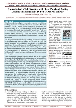 International Journal of Trend in Scientific Research and Development (IJTSRD)
Volume 7 Issue 3, May-June 2023 Available Online: www.ijtsrd.com e-ISSN: 2456 – 6470
@ IJTSRD | Unique Paper ID – IJTSRD57441 | Volume – 7 | Issue – 3 | May-June 2023 Page 578
An Analysis of a Tall Structure with Shear Panel and floating
Columns in Seismic Zone IV by STAAD Pro Software
Munish Kumar Singh, Prof. Afzal Khan
Department of Civil Engineering, Millennium Institute of Technology& Science, Bhopal, Madhya Pradesh, India
ABSTRACT
For effective design and good construction practises of multistory
buildings, numerous prior studies have been conducted. When an
earthquake strikes a palace, seismic stresses are produced at the
building's floor level. A variety of structure damage was seen after
the earthquake. This study was conducted in seismic zone IV. In this
work, we examine how tall structures with and without floating
columns behave seismically. There are various situations in
multistory buildings when it may be difficult to place a column in a
certain spot.
This study compares two multistory buildings, one of which supports
its columns directly from the ground, and the other of which has
floating columns in various locations. We prepared the model for the
same height, the same plan, and the same loading condition for this
analysis using the Staad Pro software. We are using an 11-story
building with a 33.8-meter overall height and a layout that measures
18.92 by 19.78 metres for our analysis. There are 50 columns in the
building, and 12 of them are supported by ground floor beams rather
than the ground.
These columns are termed as floating columns. We are providing a
shear panels in those locations where the columns are supported. This
shear wall transfers the load (coming from the floating columns) to
the wall supporting columns. By considering these conditions we
analysis both structures and find out the results of using floating
columns in the same building. In this analysis to comparison of
behavior of tall buildings using with and without floating column is
concluded on parameters maximum beam moment, maximum beam
shear and maximum nodal deflection and volume of concrete and
volume of steel .. By considering these conditions we analysis both
structures and find out the results of using floating columns in the
same building. There is small difference in quantity of concrete in
building having floating columns and building without floating
columns. The Quantity of concrete for building having floating
columns is 654.6 CUM and for Building without floating columns is
666.4 CUM. In this study we concluded that with increase in ground
floor column the maximum displacement; inter storey drift values are
reducing.
How to cite this paper: Munish Kumar
Singh | Prof. Afzal Khan "An Analysis
of a Tall Structure with Shear Panel and
floating Columns in Seismic Zone IV by
STAAD Pro Software" Published in
International Journal
of Trend in
Scientific Research
and Development
(ijtsrd), ISSN: 2456-
6470, Volume-7 |
Issue-3, June 2023,
pp.578-599, URL:
www.ijtsrd.com/papers/ijtsrd57441.pdf
Copyright © 2023 by author (s) and
International Journal of Trend in
Scientific Research and Development
Journal. This is an Open Access article
distributed under the
terms of the Creative
Commons
Attribution License (CC BY 4.0)
(http://creativecommons.org/licenses/by/4.0)
KEYWORDS: Floating Column,
Shear Pannels, STAAD.PRO,
Bending Moment, Shear Force,
Seismic Zone-IV
INTRODUCTION
Many urban multistory buildings in India today
have open first storey as an unavoidable feature.
This is primarily being adopted to accommodate
parking or reception lobbies in the first storey. In
present scenariobuildingswithfloatingcolumnisa
typical feature in the modern multistory
construction in urban India. Such features are
highly undesirable in building built in seismically
active areas. This studyhighlights the importance
of explicitly recognizing the presence of the
floating column in the analysis of building.
Alternate measures, involving stiffness balance of
the firststorey and the storey above, are proposed
IJTSRD57441
 