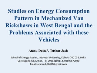 Studies on Energy Consumption
Pattern in Mechanized Van
Rickshaws in West Bengal and the
Problems Associated with these
Vehicles
Atanu Dutta*, Tushar Jash
School of Energy Studies, Jadavpur University, Kolkata 700 032, India
*
Corresponding Author. Tel: 09883109114, 08697670040
Email: atanu.dutta07@gmail.com

 