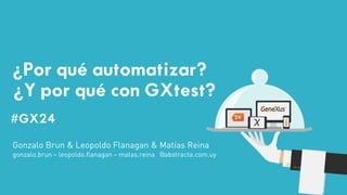 #GX24 
#GX24 
¿Por qué automatizar? ¿Y por qué con GXtest? 
Gonzalo Brun & Leopoldo Flanagan & Matías Reina 
gonzalo.brun – leopoldo.flanagan – matas.reina @abstracta.com.uy  