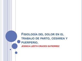 FISIOLOGÍA DEL DOLOR EN EL
TRABAJO DE PARTO, CESÁREA Y
PUERPERIO.
JESSICA LIZETH CRUCES GUTIERREZ
 