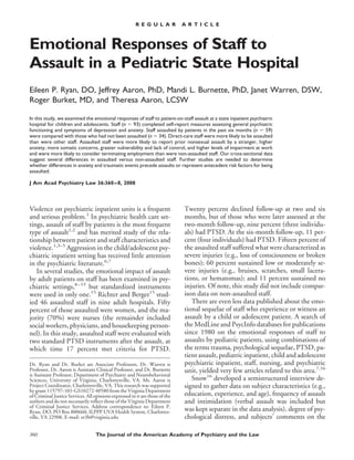 Emotional Responses of Staff to
Assault in a Pediatric State Hospital
Eileen P. Ryan, DO, Jeffrey Aaron, PhD, Mandi L. Burnette, PhD, Janet Warren, DSW,
Roger Burket, MD, and Theresa Aaron, LCSW
In this study, we examined the emotional responses of staff to patient-on-staff assault at a state inpatient psychiatric
hospital for children and adolescents. Staff (n ϭ 93) completed self-report measures assessing general psychiatric
functioning and symptoms of depression and anxiety. Staff assaulted by patients in the past six months (n ϭ 59)
were compared with those who had not been assaulted (n ϭ 34). Direct-care staff were more likely to be assaulted
than were other staff. Assaulted staff were more likely to report prior nonsexual assault by a stranger, higher
anxiety, more somatic concerns, greater vulnerability and lack of control, and higher levels of impairment at work
and were more likely to consider terminating employment than were non-assaulted staff. Our cross-sectional data
suggest several differences in assaulted versus non-assaulted staff. Further studies are needed to determine
whether differences in anxiety and traumatic events precede assaults or represent antecedent risk factors for being
assaulted.
J Am Acad Psychiatry Law 36:360–8, 2008
Violence on psychiatric inpatient units is a frequent
and serious problem.1
In psychiatric health care set-
tings, assault of staff by patients is the most frequent
type of assault1,2
and has merited study of the rela-
tionship between patient and staff characteristics and
violence.1,3–5
Aggression in the child/adolescent psy-
chiatric inpatient setting has received little attention
in the psychiatric literature.6,7
In several studies, the emotional impact of assault
by adult patients on staff has been examined in psy-
chiatric settings,8–15
but standardized instruments
were used in only one.15
Richter and Berger15
stud-
ied 46 assaulted staff in nine adult hospitals. Fifty
percent of those assaulted were women, and the ma-
jority (70%) were nurses (the remainder included
social workers, physicians, and housekeeping person-
nel). In this study, assaulted staff were evaluated with
two standard PTSD instruments after the assault, at
which time 17 percent met criteria for PTSD.
Twenty percent declined follow-up at two and six
months, but of those who were later assessed at the
two-month follow-up, nine percent (three individu-
als) had PTSD. At the six-month follow-up, 11 per-
cent (four individuals) had PTSD. Fifteen percent of
the assaulted staff suffered what were characterized as
severe injuries (e.g., loss of consciousness or broken
bones); 60 percent sustained low or moderately se-
vere injuries (e.g., bruises, scratches, small lacera-
tions, or hematomas); and 11 percent sustained no
injuries. Of note, this study did not include compar-
ison data on non-assaulted staff.
There are even less data published about the emo-
tional sequelae of staff who experience or witness an
assault by a child or adolescent patient. A search of
the MedLine and PsycInfo databases for publications
since 1980 on the emotional responses of staff to
assaults by pediatric patients, using combinations of
the terms trauma, psychological sequelae, PTSD, pa-
tient assault, pediatric inpatient, child and adolescent
psychiatric inpatient, staff, nursing, and psychiatric
unit, yielded very few articles related to this area.7,16
Snow16
developed a semistructured interview de-
signed to gather data on subject characteristics (e.g.,
education, experience, and age), frequency of assault
and intimidation (verbal assault was included but
was kept separate in the data analysis), degree of psy-
chological distress, and subjects’ comments on the
Dr. Ryan and Dr. Burket are Associate Professors, Dr. Warren is
Professor, Dr. Aaron is Assistant Clinical Professor, and Dr. Burnette
is Assistant Professor, Department of Psychiatry and Neurobehavioral
Sciences, University of Virginia, Charlottesville, VA. Ms. Aaron is
Project Coordinator, Charlottesville, VA. This research was supported
by grant 115797-101-GS10272-40580 from the Virginia Department
of Criminal Justice Services. All opinions expressed in it are those of the
authors and do not necessarily reflect those of the Virginia Department
of Criminal Justice Services. Address correspondence to: Eileen P.
Ryan, DO, PO Box 800660, ILPPP UVA Health System, Charlottes-
ville, VA 22908. E-mail: er3h@virginia.edu
360 The Journal of the American Academy of Psychiatry and the Law
R E G U L A R A R T I C L E
 