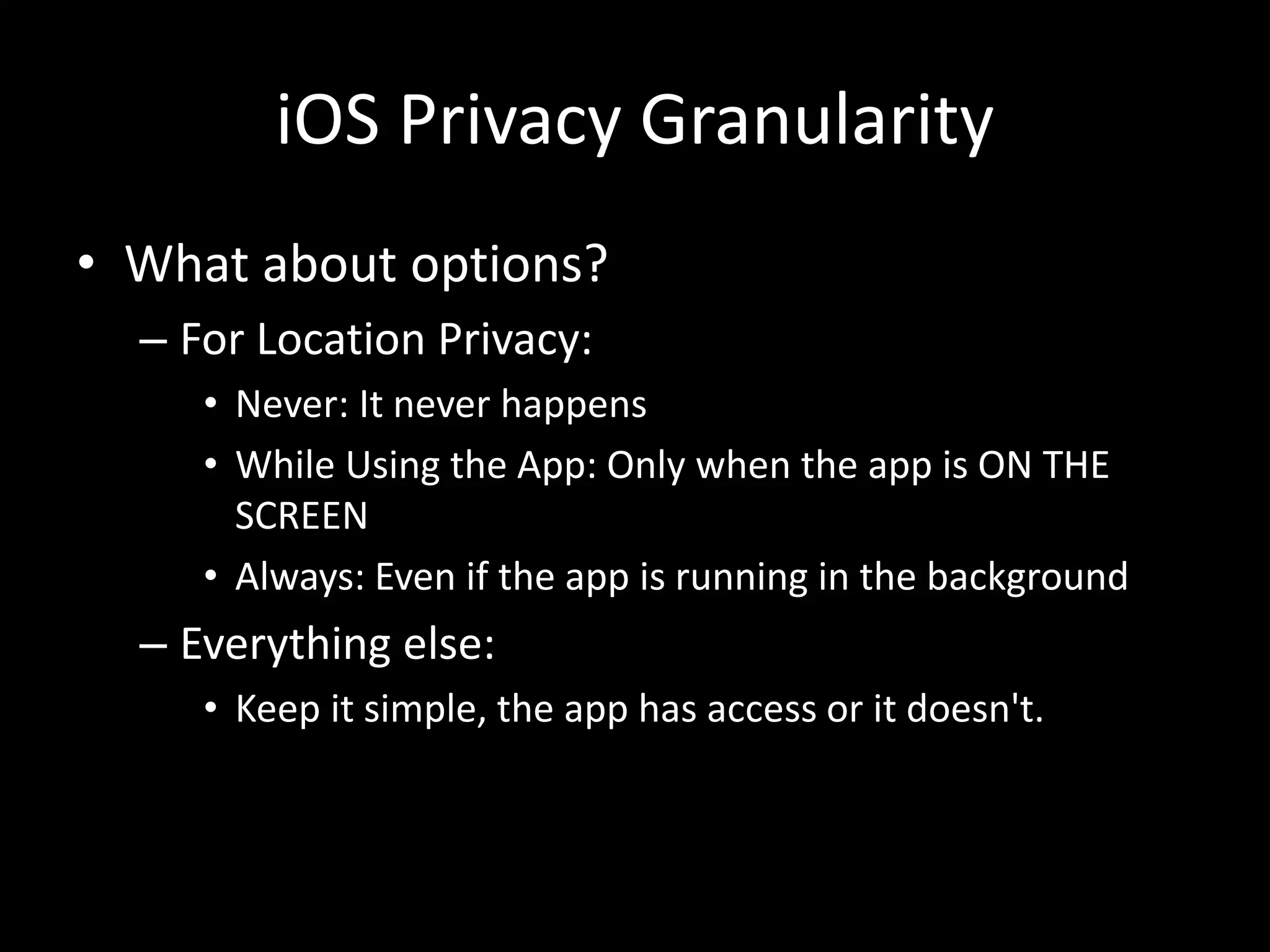 iOS Privacy Granularity
• What about options?
– For Location Privacy:
• Never: It never happens
• While Using the App: Only when the app is ON THE
SCREEN
• Always: Even if the app is running in the background
– Everything else:
• Keep it simple, the app has access or it doesn't.
 