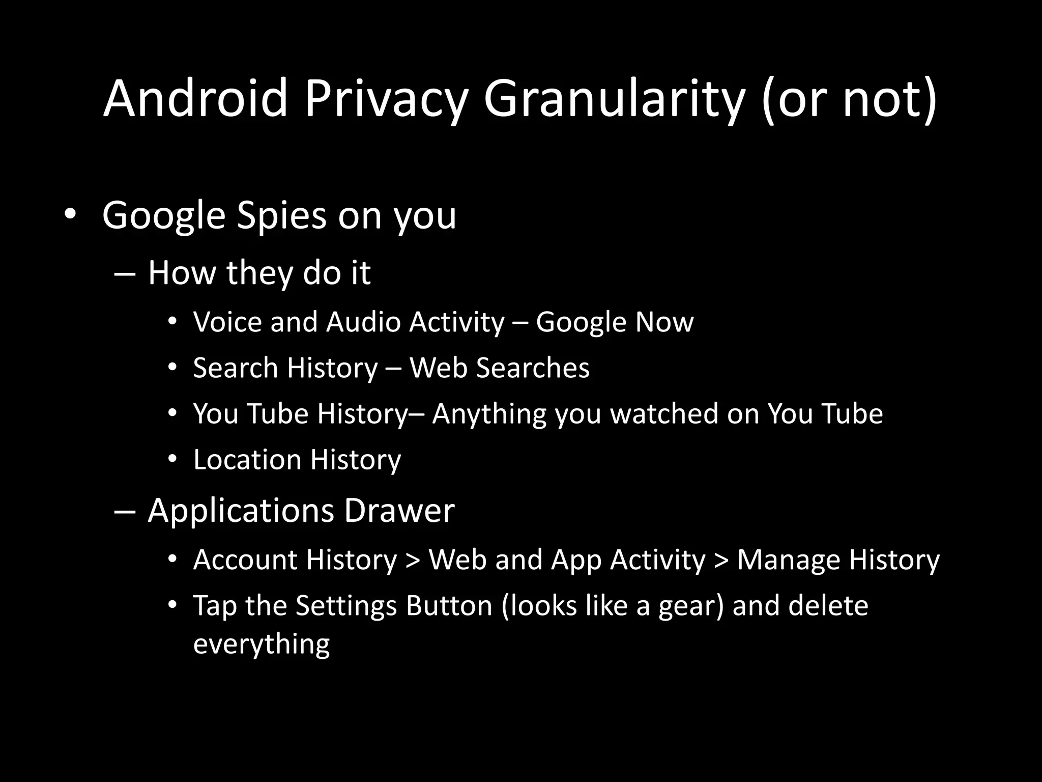 Android Privacy Granularity (or not)
• Google Spies on you
– How they do it
• Voice and Audio Activity – Google Now
• Search History – Web Searches
• You Tube History– Anything you watched on You Tube
• Location History
– Applications Drawer
• Account History > Web and App Activity > Manage History
• Tap the Settings Button (looks like a gear) and delete
everything
 