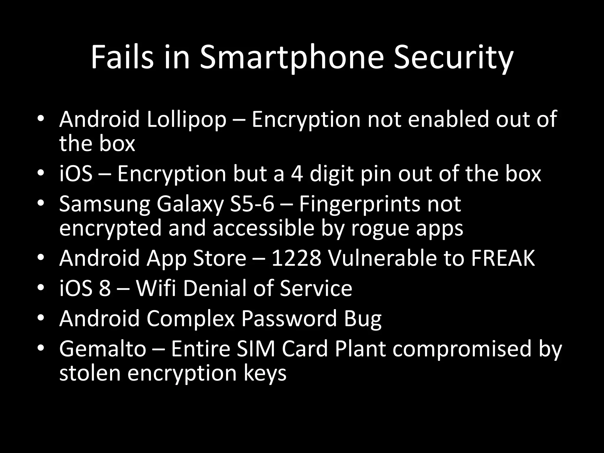 Fails in Smartphone Security
• Android Lollipop – Encryption not enabled out of
the box
• iOS – Encryption but a 4 digit pin out of the box
• Samsung Galaxy S5-6 – Fingerprints not
encrypted and accessible by rogue apps
• Android App Store – 1228 Vulnerable to FREAK
• iOS 8 – Wifi Denial of Service
• Android Complex Password Bug
• Gemalto – Entire SIM Card Plant compromised by
stolen encryption keys
 
